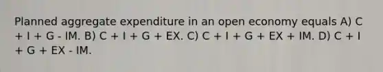 Planned aggregate expenditure in an open economy equals A) C + I + G - IM. B) C + I + G + EX. C) C + I + G + EX + IM. D) C + I + G + EX - IM.