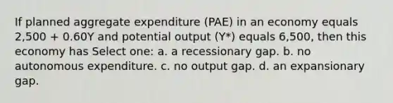 If planned aggregate expenditure (PAE) in an economy equals 2,500 + 0.60Y and potential output (Y*) equals 6,500, then this economy has Select one: a. a recessionary gap. b. no autonomous expenditure. c. no output gap. d. an expansionary gap.