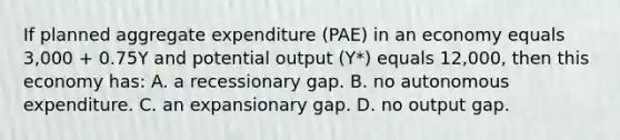 If planned aggregate expenditure (PAE) in an economy equals 3,000 + 0.75Y and potential output (Y*) equals 12,000, then this economy has: A. a recessionary gap. B. no autonomous expenditure. C. an expansionary gap. D. no output gap.