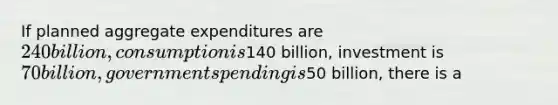 If planned aggregate expenditures are 240 billion, consumption is140 billion, investment is 70 billion, government spending is50 billion, there is a