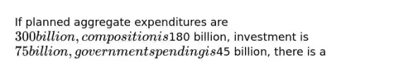 If planned aggregate expenditures are 300 billion, composition is180 billion, investment is 75 billion, government spending is45 billion, there is a