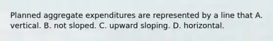 Planned aggregate expenditures are represented by a line that A. vertical. B. not sloped. C. upward sloping. D. horizontal.