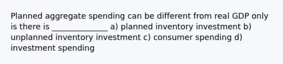 Planned aggregate spending can be different from real GDP only is there is ______________ a) planned inventory investment b) unplanned inventory investment c) consumer spending d) investment spending