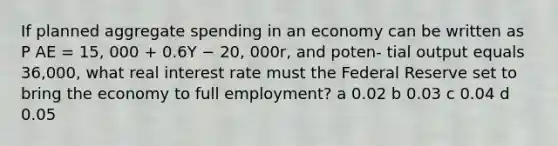 If planned aggregate spending in an economy can be written as P AE = 15, 000 + 0.6Y − 20, 000r, and poten- tial output equals 36,000, what real interest rate must the Federal Reserve set to bring the economy to full employment? a 0.02 b 0.03 c 0.04 d 0.05