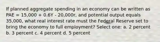 If planned aggregate spending in an economy can be written as PAE = 15,000 + 0.6Y - 20,000r, and potential output equals 35,000, what real interest rate must the Federal Reserve set to bring the economy to full employment? Select one: a. 2 percent b. 3 percent c. 4 percent d. 5 percent