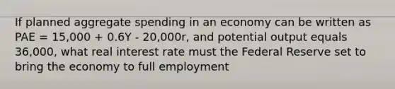 If planned aggregate spending in an economy can be written as PAE = 15,000 + 0.6Y - 20,000r, and potential output equals 36,000, what real interest rate must the Federal Reserve set to bring the economy to full employment