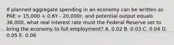 If planned aggregate spending in an economy can be written as PAE = 15,000 + 0.6Y - 20,000r, and potential output equals 36,000, what real interest rate must the Federal Reserve set to bring the economy to full employment? A. 0.02 B. 0.03 C. 0.04 D. 0.05 E. 0.06