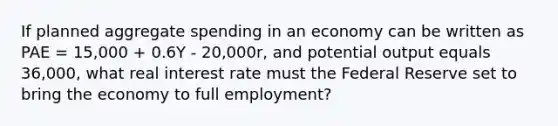 If planned aggregate spending in an economy can be written as PAE = 15,000 + 0.6Y - 20,000r, and potential output equals 36,000, what real interest rate must the Federal Reserve set to bring the economy to full employment?