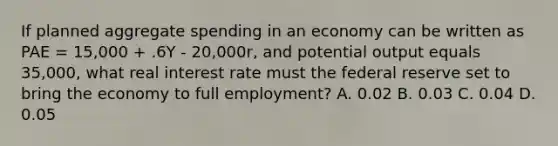 If planned aggregate spending in an economy can be written as PAE = 15,000 + .6Y - 20,000r, and potential output equals 35,000, what real interest rate must the federal reserve set to bring the economy to full employment? A. 0.02 B. 0.03 C. 0.04 D. 0.05