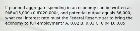 If planned aggregate spending in an economy can be written as PAE=15,000+0.6Y-20,000r, and potential output equals 36,000, what real interest rate must the Federal Reserve set to bring the economy to full employment? A. 0.02 B. 0.03 C. 0.04 D. 0.05