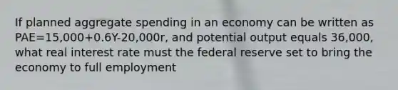 If planned aggregate spending in an economy can be written as PAE=15,000+0.6Y-20,000r, and potential output equals 36,000, what real interest rate must the federal reserve set to bring the economy to full employment