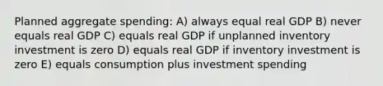 Planned aggregate spending: A) always equal real GDP B) never equals real GDP C) equals real GDP if unplanned inventory investment is zero D) equals real GDP if inventory investment is zero E) equals consumption plus investment spending