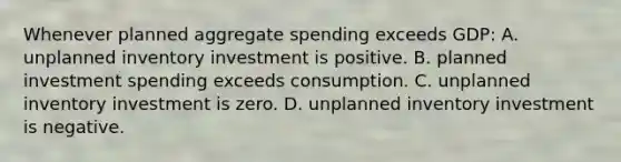 Whenever planned aggregate spending exceeds GDP: A. unplanned inventory investment is positive. B. planned investment spending exceeds consumption. C. unplanned inventory investment is zero. D. unplanned inventory investment is negative.