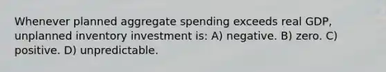 Whenever planned aggregate spending exceeds real GDP, unplanned inventory investment is: A) negative. B) zero. C) positive. D) unpredictable.