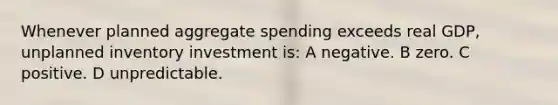 Whenever planned aggregate spending exceeds real GDP, unplanned inventory investment is: A negative. B zero. C positive. D unpredictable.