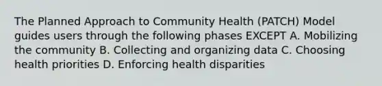 The Planned Approach to Community Health (PATCH) Model guides users through the following phases EXCEPT A. Mobilizing the community B. Collecting and organizing data C. Choosing health priorities D. Enforcing health disparities