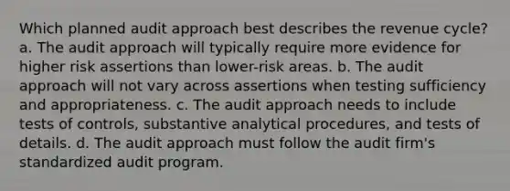 Which planned audit approach best describes the revenue cycle? a. The audit approach will typically require more evidence for higher risk assertions than lower-risk areas. b. The audit approach will not vary across assertions when testing sufficiency and appropriateness. c. The audit approach needs to include tests of controls, substantive analytical procedures, and tests of details. d. The audit approach must follow the audit firm's standardized audit program.