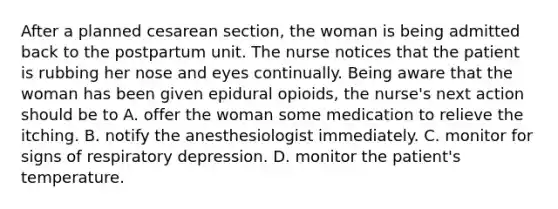 After a planned cesarean section, the woman is being admitted back to the postpartum unit. The nurse notices that the patient is rubbing her nose and eyes continually. Being aware that the woman has been given epidural opioids, the nurse's next action should be to A. offer the woman some medication to relieve the itching. B. notify the anesthesiologist immediately. C. monitor for signs of respiratory depression. D. monitor the patient's temperature.