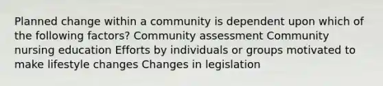 Planned change within a community is dependent upon which of the following factors? Community assessment Community nursing education Efforts by individuals or groups motivated to make lifestyle changes Changes in legislation