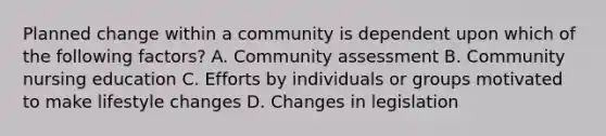 Planned change within a community is dependent upon which of the following factors? A. Community assessment B. Community nursing education C. Efforts by individuals or groups motivated to make lifestyle changes D. Changes in legislation