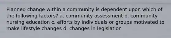 Planned change within a community is dependent upon which of the following factors? a. community assessment b. community nursing education c. efforts by individuals or groups motivated to make lifestyle changes d. changes in legislation