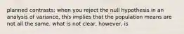 planned contrasts: when you reject the null hypothesis in an analysis of variance, this implies that the population means are not all the same. what is not clear, however, is