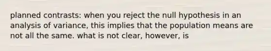 planned contrasts: when you reject the null hypothesis in an analysis of variance, this implies that the population means are not all the same. what is not clear, however, is