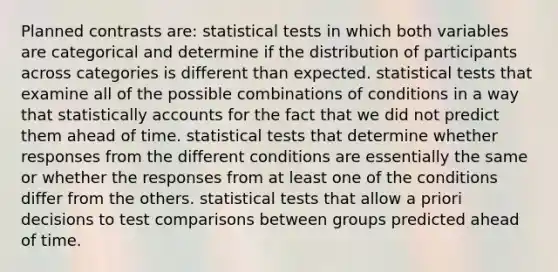 Planned contrasts are: statistical tests in which both variables are categorical and determine if the distribution of participants across categories is different than expected. statistical tests that examine all of the possible combinations of conditions in a way that statistically accounts for the fact that we did not predict them ahead of time. statistical tests that determine whether responses from the different conditions are essentially the same or whether the responses from at least one of the conditions differ from the others. statistical tests that allow a priori decisions to test comparisons between groups predicted ahead of time.