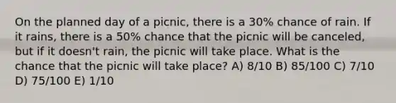 On the planned day of a picnic, there is a 30% chance of rain. If it rains, there is a 50% chance that the picnic will be canceled, but if it doesn't rain, the picnic will take place. What is the chance that the picnic will take place? A) 8/10 B) 85/100 C) 7/10 D) 75/100 E) 1/10