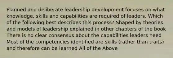 Planned and deliberate leadership development focuses on what knowledge, skills and capabilities are required of leaders. Which of the following best describes this process? Shaped by theories and models of leadership explained in other chapters of the book There is no clear consensus about the capabilities leaders need Most of the competencies identified are skills (rather than traits) and therefore can be learned All of the Above