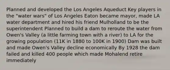 Planned and developed the Los Angeles Aqueduct Key players in the "water wars" of Los Angeles Eaton became mayor, made LA water department and hired his friend Mulholland to be the superintendent Planned to build a dam to reroute the water from Owen's Valley (a little farming town with a river) to LA for the growing population (11K in 1880 to 100K in 1900) Dam was built and made Owen's Valley decline economically By 1928 the dam failed and killed 400 people which made Mohalend retire immediately