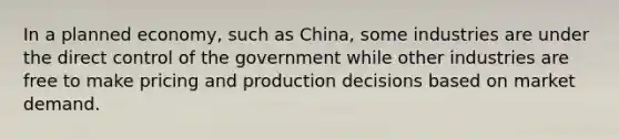 In a planned economy, such as China, some industries are under the direct control of the government while other industries are free to make pricing and production decisions based on market demand.