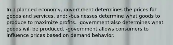 In a planned economy, government determines the prices for goods and services, and: -businesses determine what goods to produce to maximize profits. -government also determines what goods will be produced. -government allows consumers to influence prices based on demand behavior.