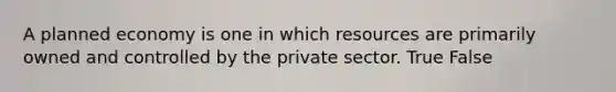 A planned economy is one in which resources are primarily owned and controlled by the private sector. True False