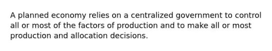 A planned economy relies on a centralized government to control all or most of the factors of production and to make all or most production and allocation decisions.