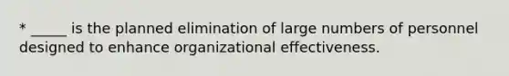 * _____ is the planned elimination of large numbers of personnel designed to enhance organizational effectiveness.