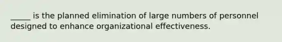 _____ is the planned elimination of large numbers of personnel designed to enhance organizational effectiveness.