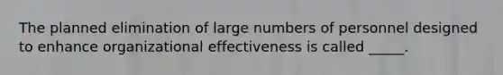 The planned elimination of large numbers of personnel designed to enhance organizational effectiveness is called _____.