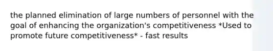 the planned elimination of large numbers of personnel with the goal of enhancing the organization's competitiveness *Used to promote future competitiveness* - fast results