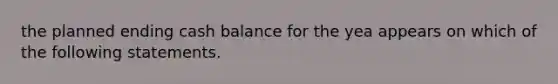 the planned ending cash balance for the yea appears on which of the following statements.