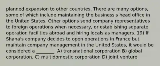 planned expansion to other countries. There are many options, some of which include maintaining the business's head office in the United States. Other options send company representatives to foreign operations when necessary, or establishing separate operation facilities abroad and hiring locals as managers. 19) If Shana's company decides to open operations in France but maintain company management in the United States, it would be considered a ________. A) transnational corporation B) global corporation. C) multidomestic corporation D) joint venture