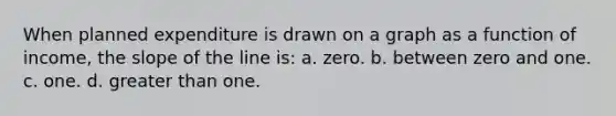 When planned expenditure is drawn on a graph as a function of income, the slope of the line is: a. zero. b. between zero and one. c. one. d. greater than one.