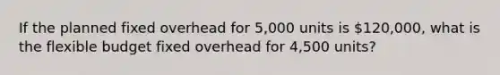 If the planned fixed overhead for 5,000 units is 120,000, what is the flexible budget fixed overhead for 4,500 units?