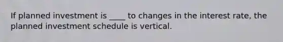 If planned investment is ____ to changes in the interest rate, the planned investment schedule is vertical.