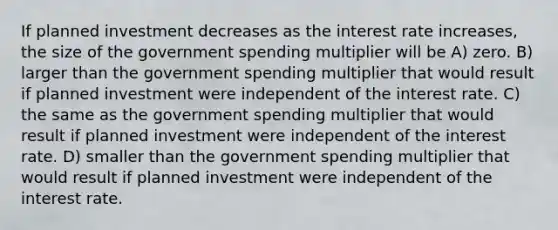 If planned investment decreases as the interest rate increases, the size of the government spending multiplier will be A) zero. B) larger than the government spending multiplier that would result if planned investment were independent of the interest rate. C) the same as the government spending multiplier that would result if planned investment were independent of the interest rate. D) smaller than the government spending multiplier that would result if planned investment were independent of the interest rate.