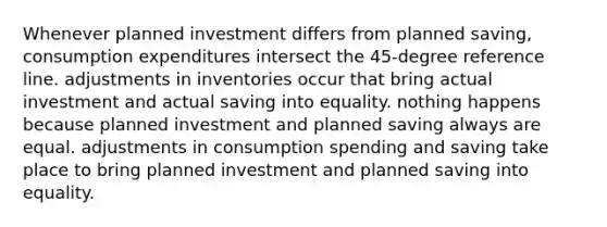 Whenever planned investment differs from planned saving, consumption expenditures intersect the 45-degree reference line. adjustments in inventories occur that bring actual investment and actual saving into equality. nothing happens because planned investment and planned saving always are equal. adjustments in consumption spending and saving take place to bring planned investment and planned saving into equality.