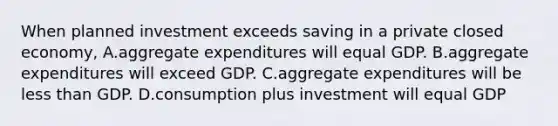 When planned investment exceeds saving in a private closed economy, A.aggregate expenditures will equal GDP. B.aggregate expenditures will exceed GDP. C.aggregate expenditures will be less than GDP. D.consumption plus investment will equal GDP