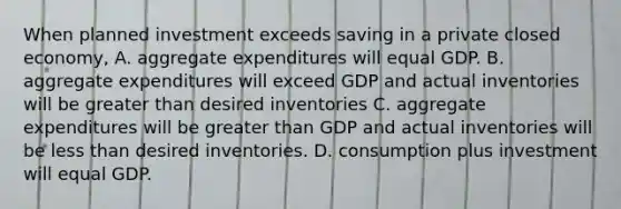 When planned investment exceeds saving in a private closed economy, A. aggregate expenditures will equal GDP. B. aggregate expenditures will exceed GDP and actual inventories will be greater than desired inventories C. aggregate expenditures will be greater than GDP and actual inventories will be less than desired inventories. D. consumption plus investment will equal GDP.