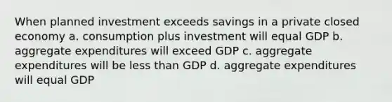 When planned investment exceeds savings in a private closed economy a. consumption plus investment will equal GDP b. aggregate expenditures will exceed GDP c. aggregate expenditures will be less than GDP d. aggregate expenditures will equal GDP