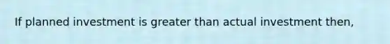 If planned investment is <a href='https://www.questionai.com/knowledge/ktgHnBD4o3-greater-than' class='anchor-knowledge'>greater than</a> actual investment then,